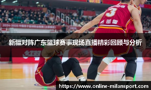 新疆对阵广东篮球赛事现场直播精彩回顾与分析